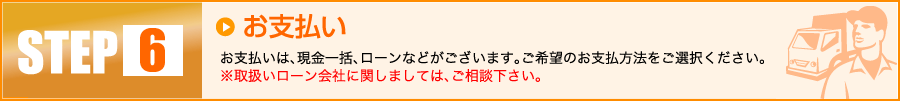 【6】お支払い:お支払いは、現金一括、ローンなどがございます。ご希望のお支払方法をご選択ください。※取扱いローン会社に関しましては、ご相談下さい。